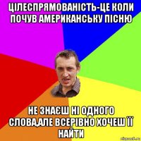 цілеспрямованість-це коли почув американську пісню не знаєш ні одного слова,але всерівно хочеш її найти