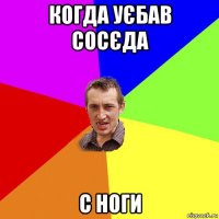 когда уєбав сосєда с ноги