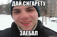 дай сигарету заебал