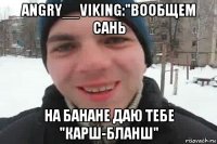 angry__viking:"вообщем сань на банане даю тебе "карш-бланш"