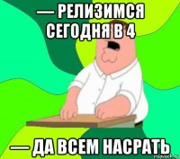 — релизимся сегодня в 4 — да всем насрать