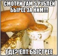 смотри там 5 рублей бырее за ним!!! где?!ёпт быстрее