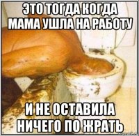 это тогда когда мама ушла на работу и не оставила ничего по жрать