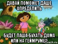 давай поможет даше определить будет паша бухать дома или на геймруме?