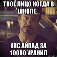 твоё лицо когда в школе... упс айпад за 10000 уранил