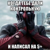 когда тебе дали контрольную и написал на 5+