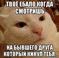 твоё ебало когда смотришь на бывшего друга который кинул тебя.