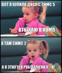 ВОТ я купила диск с Симс 5 Втыкаю в комп А ТАМ СИМС 2 А Я ЭТИХ 120 РУБ ДАЛА НА Х@Й!