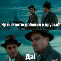 Ну ты Настю добавил в друзья? Да!