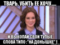 тварь, убить ее хочу..... и выкопай свои тупые слова типо :"на донышке" !