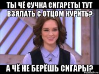 ты чё сучка сигареты тут взялать с отцом курить? а чё не берёшь сигары?