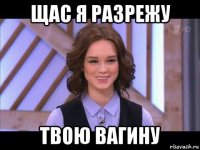 щас я разрежу твою вагину