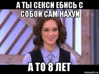 а ты секси ебись с собой сам нахуй а то 8 лет