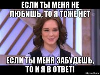 если ты меня не любишь, то я тоже нет если ты меня забудешь, то и я в ответ!