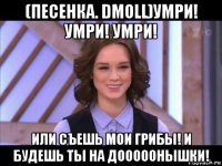 (песенка. dmoll)умри! умри! умри! или съешь мои грибы! и будешь ты на дооооонышки!