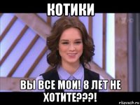 котики вы все мои! 8 лет не хотите???!