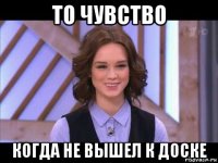 то чувство когда не вышел к доске