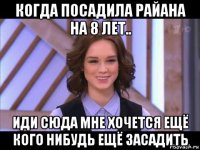 когда посадила райана на 8 лет.. иди сюда мне хочется ещё кого нибудь ещё засадить