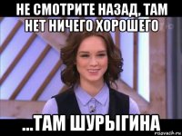 не смотрите назад, там нет ничего хорошего ...там шурыгина