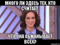 много ли здесь тех, кто считает, что она обманывает всех?