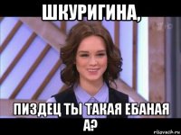 шкуригина, пиздец ты такая ебаная а?