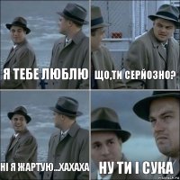 я тебе люблю що,ти серйозно? ні я жартую...хахаха ну ти і сука