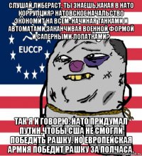 слушай,либераст, ты знаешь,какая в нато коррупция? натовское начальство экономит на всем: начиная танками и автоматами,заканчивая военной формой и саперными лопатками? так я и говорю: нато придумал путин,чтобы сша не смогли победить рашку. но европейская армия победит рашку за полчаса.