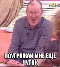  поугрожай мне еще чуток