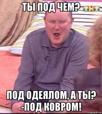 ты под чем? под одеялом, а ты? -под ковром!