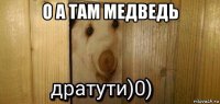 о а там медведь 