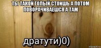 ты такой голый стоишь а потом поворачиваешся а там 