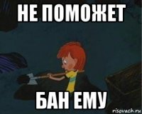 не поможет бан ему