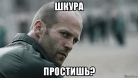 шкура простишь?