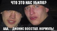 что это нас убило? ааа. . . дионис восстал. нормуль!