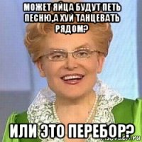 может яйца будут петь песню,а хуй танцевать рядом? или это перебор?