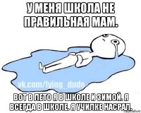 у меня школа не правильная мам. вот в лето я в школе и зимой. я всегда в школе. я училке насрал.