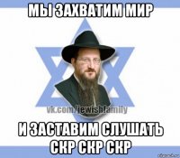 мы захватим мир и заставим слушать скр скр скр