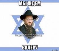мы ждем валеру