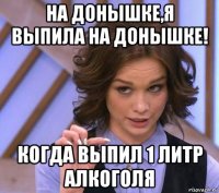 на донышке,я выпила на донышке! когда выпил 1 литр алкоголя