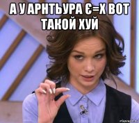 а у арнтьура є=х вот такой хуй 