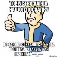 то чуство кагда нашол посхалку но забыл сохранится и игра вылетае ох гареть как начинает —_—