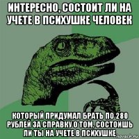 интересно, состоит ли на учете в психушке человек который придумал брать по 280 рублей за справку о том, состоишь ли ты на учете в психушке