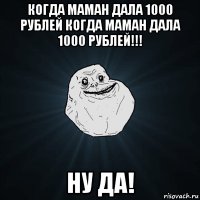 когда маман дала 1000 рублей когда маман дала 1000 рублей!!! ну да!