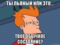 ты пьяный или это... твоё обычное состояние?