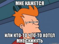 мне кажется или кто-то что-то хотел мне скинуть