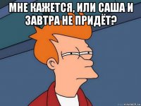 мне кажется, или саша и завтра не придёт? 