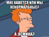 мне кажется или мы ненормальные? а ,ясмина?