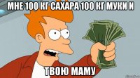 мне 100 кг сахара 100 кг муки и твою маму