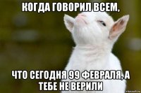 когда говорил всем, что сегодня 99 февраля, а тебе не верили