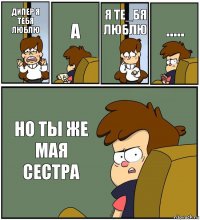 ДИПЕР Я ТЕБЯ ЛЮБЛЮ А Я ТЕ_БЯ ЛЮБЛЮ ..... НО ТЫ ЖЕ МАЯ СЕСТРА